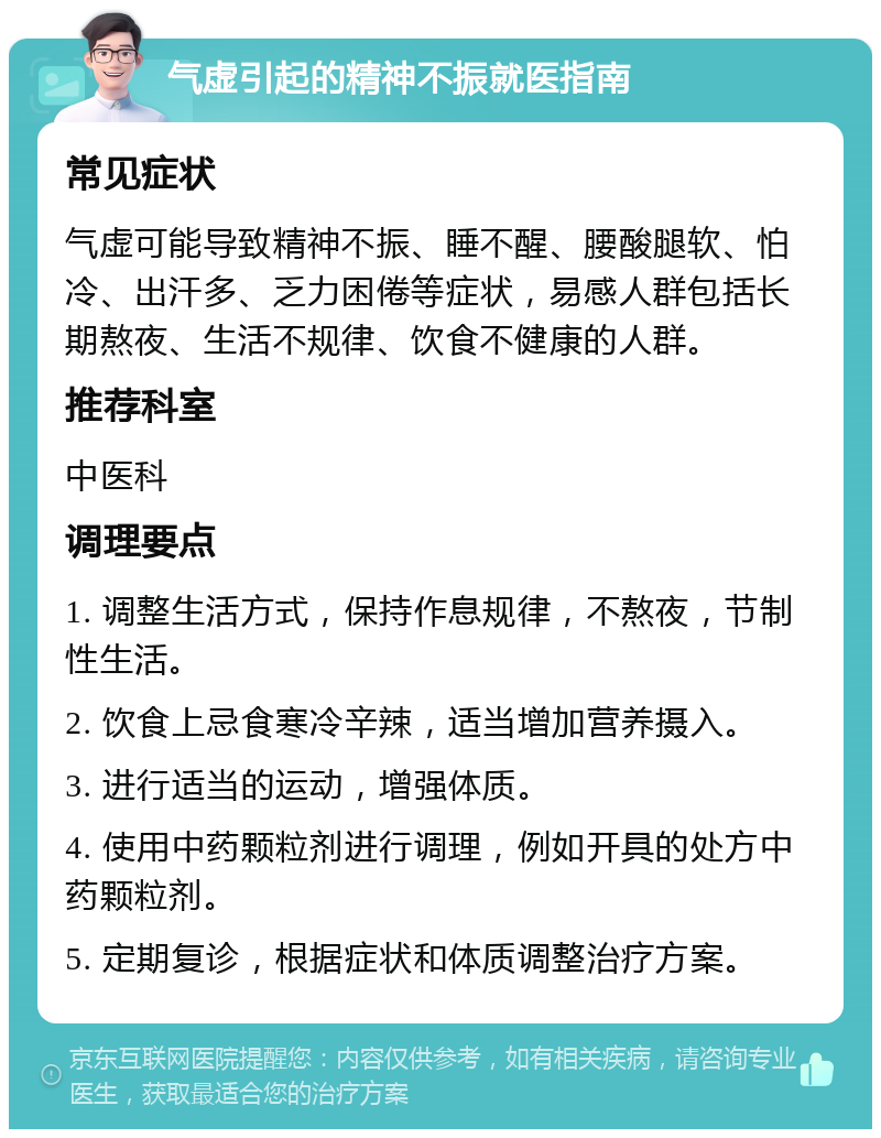 气虚引起的精神不振就医指南 常见症状 气虚可能导致精神不振、睡不醒、腰酸腿软、怕冷、出汗多、乏力困倦等症状，易感人群包括长期熬夜、生活不规律、饮食不健康的人群。 推荐科室 中医科 调理要点 1. 调整生活方式，保持作息规律，不熬夜，节制性生活。 2. 饮食上忌食寒冷辛辣，适当增加营养摄入。 3. 进行适当的运动，增强体质。 4. 使用中药颗粒剂进行调理，例如开具的处方中药颗粒剂。 5. 定期复诊，根据症状和体质调整治疗方案。