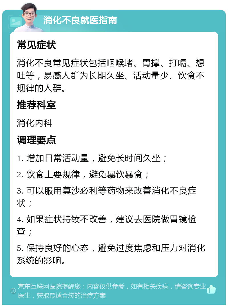 消化不良就医指南 常见症状 消化不良常见症状包括咽喉堵、胃撑、打嗝、想吐等，易感人群为长期久坐、活动量少、饮食不规律的人群。 推荐科室 消化内科 调理要点 1. 增加日常活动量，避免长时间久坐； 2. 饮食上要规律，避免暴饮暴食； 3. 可以服用莫沙必利等药物来改善消化不良症状； 4. 如果症状持续不改善，建议去医院做胃镜检查； 5. 保持良好的心态，避免过度焦虑和压力对消化系统的影响。