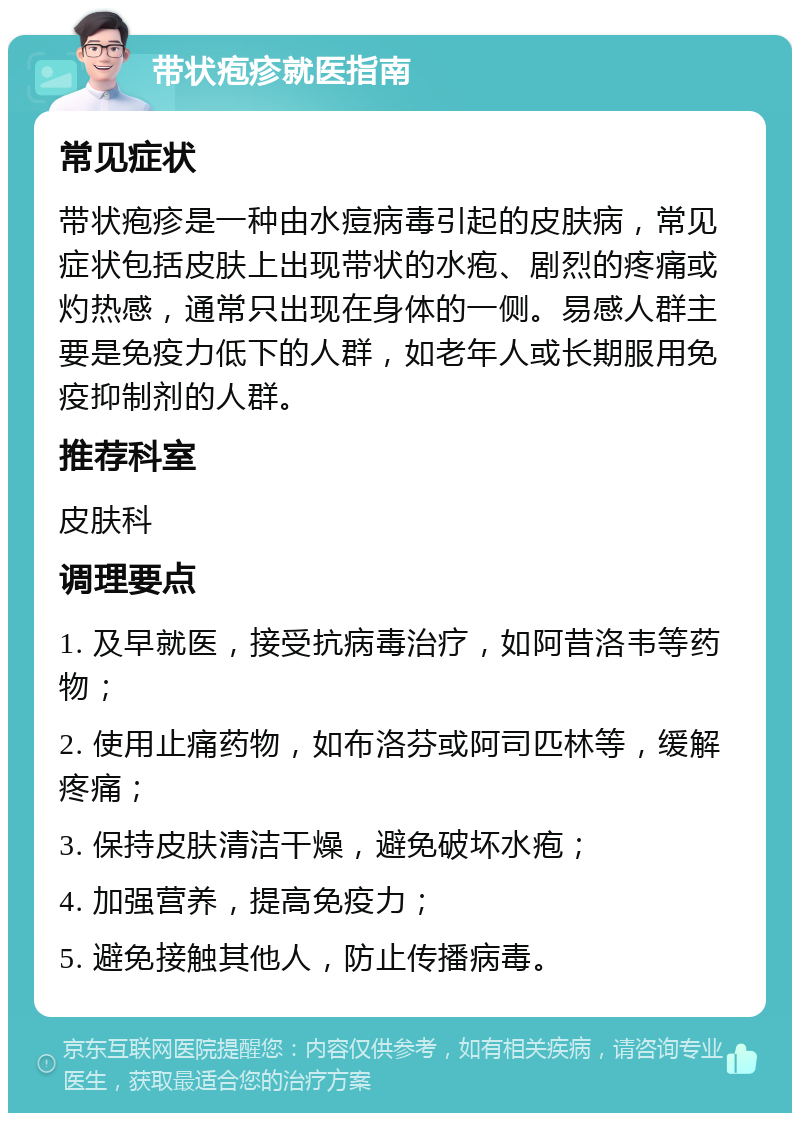 带状疱疹就医指南 常见症状 带状疱疹是一种由水痘病毒引起的皮肤病，常见症状包括皮肤上出现带状的水疱、剧烈的疼痛或灼热感，通常只出现在身体的一侧。易感人群主要是免疫力低下的人群，如老年人或长期服用免疫抑制剂的人群。 推荐科室 皮肤科 调理要点 1. 及早就医，接受抗病毒治疗，如阿昔洛韦等药物； 2. 使用止痛药物，如布洛芬或阿司匹林等，缓解疼痛； 3. 保持皮肤清洁干燥，避免破坏水疱； 4. 加强营养，提高免疫力； 5. 避免接触其他人，防止传播病毒。