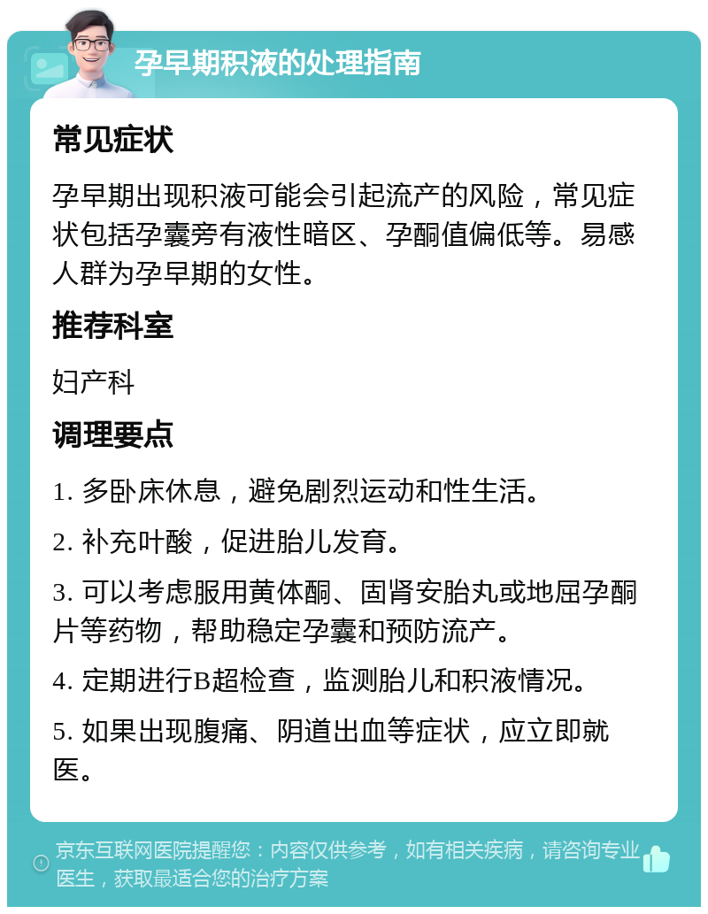 孕早期积液的处理指南 常见症状 孕早期出现积液可能会引起流产的风险，常见症状包括孕囊旁有液性暗区、孕酮值偏低等。易感人群为孕早期的女性。 推荐科室 妇产科 调理要点 1. 多卧床休息，避免剧烈运动和性生活。 2. 补充叶酸，促进胎儿发育。 3. 可以考虑服用黄体酮、固肾安胎丸或地屈孕酮片等药物，帮助稳定孕囊和预防流产。 4. 定期进行B超检查，监测胎儿和积液情况。 5. 如果出现腹痛、阴道出血等症状，应立即就医。