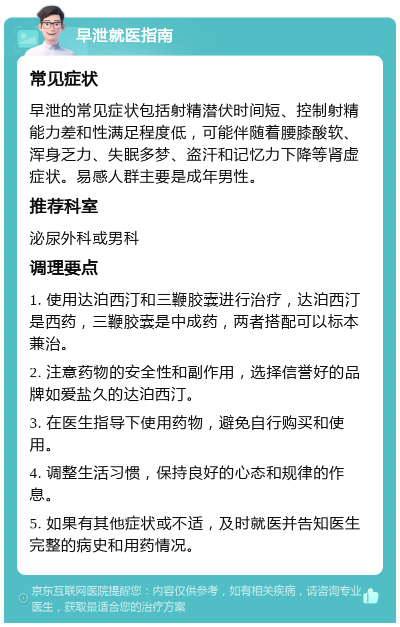 早泄就医指南 常见症状 早泄的常见症状包括射精潜伏时间短、控制射精能力差和性满足程度低，可能伴随着腰膝酸软、浑身乏力、失眠多梦、盗汗和记忆力下降等肾虚症状。易感人群主要是成年男性。 推荐科室 泌尿外科或男科 调理要点 1. 使用达泊西汀和三鞭胶囊进行治疗，达泊西汀是西药，三鞭胶囊是中成药，两者搭配可以标本兼治。 2. 注意药物的安全性和副作用，选择信誉好的品牌如爱盐久的达泊西汀。 3. 在医生指导下使用药物，避免自行购买和使用。 4. 调整生活习惯，保持良好的心态和规律的作息。 5. 如果有其他症状或不适，及时就医并告知医生完整的病史和用药情况。