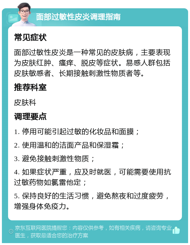 面部过敏性皮炎调理指南 常见症状 面部过敏性皮炎是一种常见的皮肤病，主要表现为皮肤红肿、瘙痒、脱皮等症状。易感人群包括皮肤敏感者、长期接触刺激性物质者等。 推荐科室 皮肤科 调理要点 1. 停用可能引起过敏的化妆品和面膜； 2. 使用温和的洁面产品和保湿霜； 3. 避免接触刺激性物质； 4. 如果症状严重，应及时就医，可能需要使用抗过敏药物如氯雷他定； 5. 保持良好的生活习惯，避免熬夜和过度疲劳，增强身体免疫力。