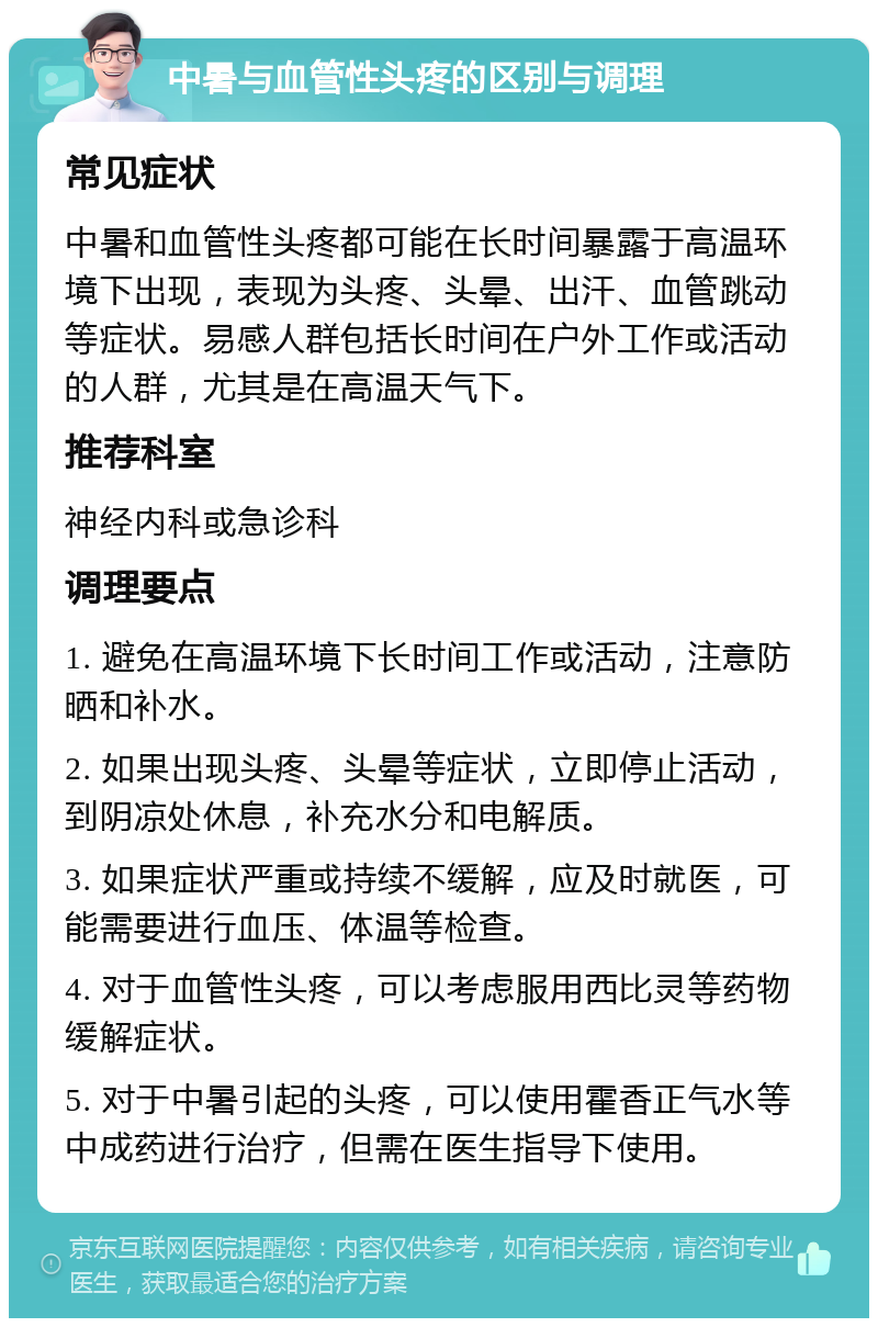 中暑与血管性头疼的区别与调理 常见症状 中暑和血管性头疼都可能在长时间暴露于高温环境下出现，表现为头疼、头晕、出汗、血管跳动等症状。易感人群包括长时间在户外工作或活动的人群，尤其是在高温天气下。 推荐科室 神经内科或急诊科 调理要点 1. 避免在高温环境下长时间工作或活动，注意防晒和补水。 2. 如果出现头疼、头晕等症状，立即停止活动，到阴凉处休息，补充水分和电解质。 3. 如果症状严重或持续不缓解，应及时就医，可能需要进行血压、体温等检查。 4. 对于血管性头疼，可以考虑服用西比灵等药物缓解症状。 5. 对于中暑引起的头疼，可以使用霍香正气水等中成药进行治疗，但需在医生指导下使用。