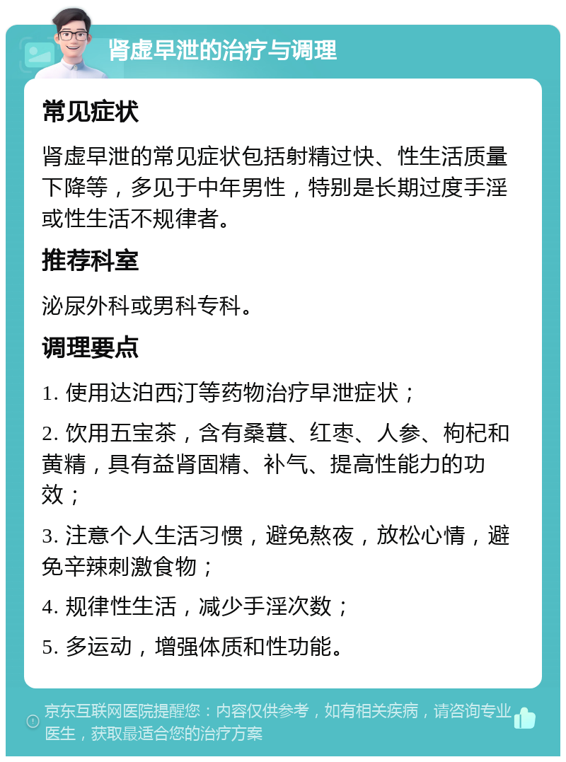 肾虚早泄的治疗与调理 常见症状 肾虚早泄的常见症状包括射精过快、性生活质量下降等，多见于中年男性，特别是长期过度手淫或性生活不规律者。 推荐科室 泌尿外科或男科专科。 调理要点 1. 使用达泊西汀等药物治疗早泄症状； 2. 饮用五宝茶，含有桑葚、红枣、人参、枸杞和黄精，具有益肾固精、补气、提高性能力的功效； 3. 注意个人生活习惯，避免熬夜，放松心情，避免辛辣刺激食物； 4. 规律性生活，减少手淫次数； 5. 多运动，增强体质和性功能。