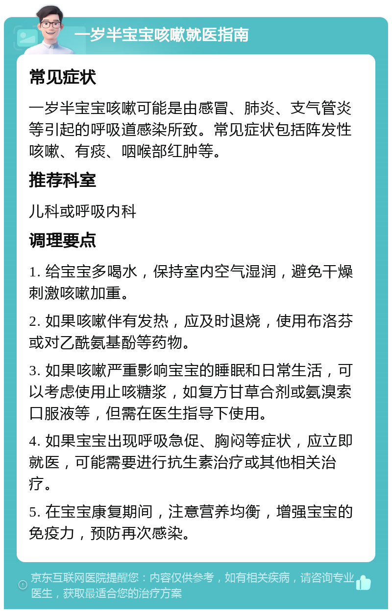 一岁半宝宝咳嗽就医指南 常见症状 一岁半宝宝咳嗽可能是由感冒、肺炎、支气管炎等引起的呼吸道感染所致。常见症状包括阵发性咳嗽、有痰、咽喉部红肿等。 推荐科室 儿科或呼吸内科 调理要点 1. 给宝宝多喝水，保持室内空气湿润，避免干燥刺激咳嗽加重。 2. 如果咳嗽伴有发热，应及时退烧，使用布洛芬或对乙酰氨基酚等药物。 3. 如果咳嗽严重影响宝宝的睡眠和日常生活，可以考虑使用止咳糖浆，如复方甘草合剂或氨溴索口服液等，但需在医生指导下使用。 4. 如果宝宝出现呼吸急促、胸闷等症状，应立即就医，可能需要进行抗生素治疗或其他相关治疗。 5. 在宝宝康复期间，注意营养均衡，增强宝宝的免疫力，预防再次感染。