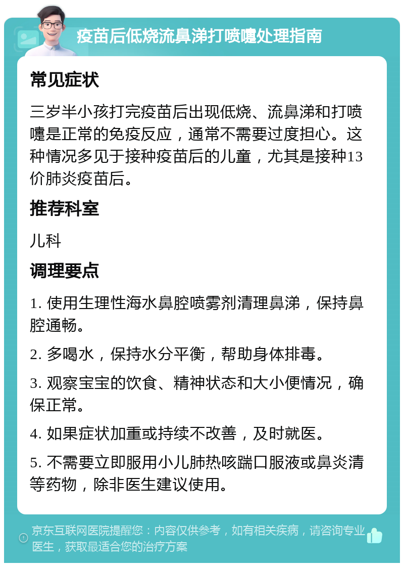 疫苗后低烧流鼻涕打喷嚏处理指南 常见症状 三岁半小孩打完疫苗后出现低烧、流鼻涕和打喷嚏是正常的免疫反应，通常不需要过度担心。这种情况多见于接种疫苗后的儿童，尤其是接种13价肺炎疫苗后。 推荐科室 儿科 调理要点 1. 使用生理性海水鼻腔喷雾剂清理鼻涕，保持鼻腔通畅。 2. 多喝水，保持水分平衡，帮助身体排毒。 3. 观察宝宝的饮食、精神状态和大小便情况，确保正常。 4. 如果症状加重或持续不改善，及时就医。 5. 不需要立即服用小儿肺热咳踹口服液或鼻炎清等药物，除非医生建议使用。