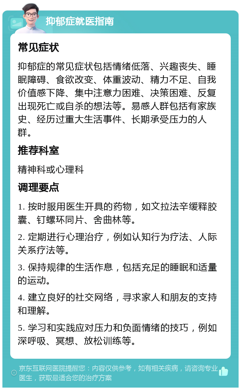 抑郁症就医指南 常见症状 抑郁症的常见症状包括情绪低落、兴趣丧失、睡眠障碍、食欲改变、体重波动、精力不足、自我价值感下降、集中注意力困难、决策困难、反复出现死亡或自杀的想法等。易感人群包括有家族史、经历过重大生活事件、长期承受压力的人群。 推荐科室 精神科或心理科 调理要点 1. 按时服用医生开具的药物，如文拉法辛缓释胶囊、钉螺环同片、舍曲林等。 2. 定期进行心理治疗，例如认知行为疗法、人际关系疗法等。 3. 保持规律的生活作息，包括充足的睡眠和适量的运动。 4. 建立良好的社交网络，寻求家人和朋友的支持和理解。 5. 学习和实践应对压力和负面情绪的技巧，例如深呼吸、冥想、放松训练等。