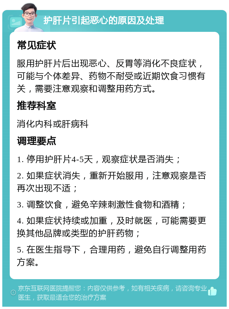 护肝片引起恶心的原因及处理 常见症状 服用护肝片后出现恶心、反胃等消化不良症状，可能与个体差异、药物不耐受或近期饮食习惯有关，需要注意观察和调整用药方式。 推荐科室 消化内科或肝病科 调理要点 1. 停用护肝片4-5天，观察症状是否消失； 2. 如果症状消失，重新开始服用，注意观察是否再次出现不适； 3. 调整饮食，避免辛辣刺激性食物和酒精； 4. 如果症状持续或加重，及时就医，可能需要更换其他品牌或类型的护肝药物； 5. 在医生指导下，合理用药，避免自行调整用药方案。