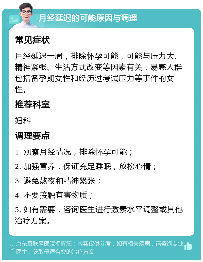 月经延迟的可能原因与调理 常见症状 月经延迟一周，排除怀孕可能，可能与压力大、精神紧张、生活方式改变等因素有关，易感人群包括备孕期女性和经历过考试压力等事件的女性。 推荐科室 妇科 调理要点 1. 观察月经情况，排除怀孕可能； 2. 加强营养，保证充足睡眠，放松心情； 3. 避免熬夜和精神紧张； 4. 不要接触有害物质； 5. 如有需要，咨询医生进行激素水平调整或其他治疗方案。