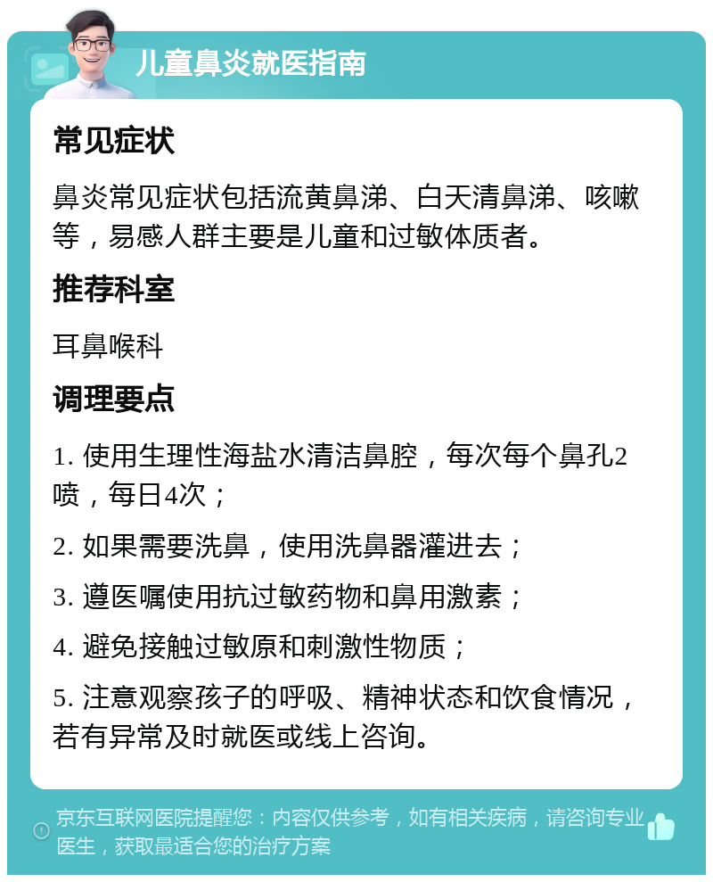 儿童鼻炎就医指南 常见症状 鼻炎常见症状包括流黄鼻涕、白天清鼻涕、咳嗽等，易感人群主要是儿童和过敏体质者。 推荐科室 耳鼻喉科 调理要点 1. 使用生理性海盐水清洁鼻腔，每次每个鼻孔2喷，每日4次； 2. 如果需要洗鼻，使用洗鼻器灌进去； 3. 遵医嘱使用抗过敏药物和鼻用激素； 4. 避免接触过敏原和刺激性物质； 5. 注意观察孩子的呼吸、精神状态和饮食情况，若有异常及时就医或线上咨询。