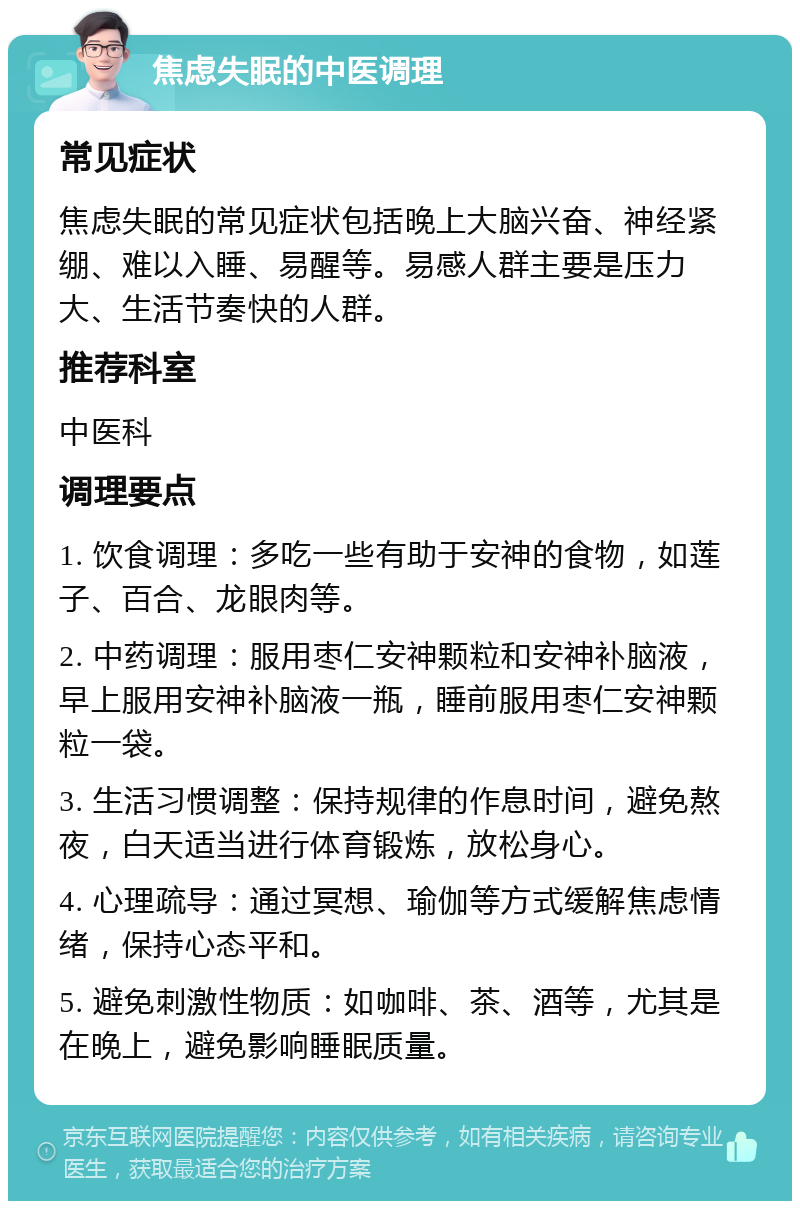 焦虑失眠的中医调理 常见症状 焦虑失眠的常见症状包括晚上大脑兴奋、神经紧绷、难以入睡、易醒等。易感人群主要是压力大、生活节奏快的人群。 推荐科室 中医科 调理要点 1. 饮食调理：多吃一些有助于安神的食物，如莲子、百合、龙眼肉等。 2. 中药调理：服用枣仁安神颗粒和安神补脑液，早上服用安神补脑液一瓶，睡前服用枣仁安神颗粒一袋。 3. 生活习惯调整：保持规律的作息时间，避免熬夜，白天适当进行体育锻炼，放松身心。 4. 心理疏导：通过冥想、瑜伽等方式缓解焦虑情绪，保持心态平和。 5. 避免刺激性物质：如咖啡、茶、酒等，尤其是在晚上，避免影响睡眠质量。