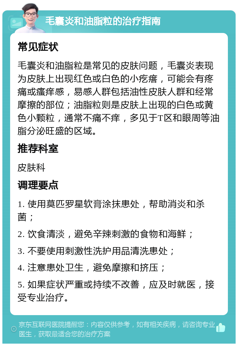 毛囊炎和油脂粒的治疗指南 常见症状 毛囊炎和油脂粒是常见的皮肤问题，毛囊炎表现为皮肤上出现红色或白色的小疙瘩，可能会有疼痛或瘙痒感，易感人群包括油性皮肤人群和经常摩擦的部位；油脂粒则是皮肤上出现的白色或黄色小颗粒，通常不痛不痒，多见于T区和眼周等油脂分泌旺盛的区域。 推荐科室 皮肤科 调理要点 1. 使用莫匹罗星软膏涂抹患处，帮助消炎和杀菌； 2. 饮食清淡，避免辛辣刺激的食物和海鲜； 3. 不要使用刺激性洗护用品清洗患处； 4. 注意患处卫生，避免摩擦和挤压； 5. 如果症状严重或持续不改善，应及时就医，接受专业治疗。