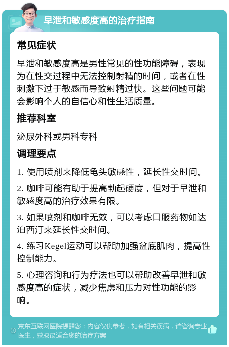 早泄和敏感度高的治疗指南 常见症状 早泄和敏感度高是男性常见的性功能障碍，表现为在性交过程中无法控制射精的时间，或者在性刺激下过于敏感而导致射精过快。这些问题可能会影响个人的自信心和性生活质量。 推荐科室 泌尿外科或男科专科 调理要点 1. 使用喷剂来降低龟头敏感性，延长性交时间。 2. 咖啡可能有助于提高勃起硬度，但对于早泄和敏感度高的治疗效果有限。 3. 如果喷剂和咖啡无效，可以考虑口服药物如达泊西汀来延长性交时间。 4. 练习Kegel运动可以帮助加强盆底肌肉，提高性控制能力。 5. 心理咨询和行为疗法也可以帮助改善早泄和敏感度高的症状，减少焦虑和压力对性功能的影响。