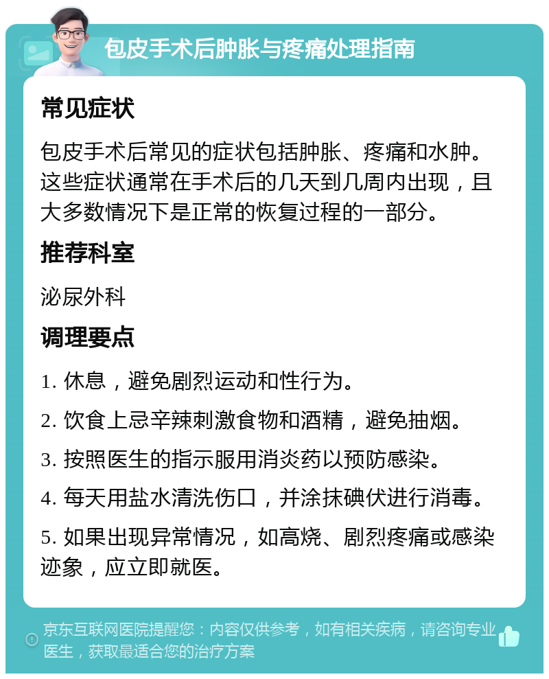 包皮手术后肿胀与疼痛处理指南 常见症状 包皮手术后常见的症状包括肿胀、疼痛和水肿。这些症状通常在手术后的几天到几周内出现，且大多数情况下是正常的恢复过程的一部分。 推荐科室 泌尿外科 调理要点 1. 休息，避免剧烈运动和性行为。 2. 饮食上忌辛辣刺激食物和酒精，避免抽烟。 3. 按照医生的指示服用消炎药以预防感染。 4. 每天用盐水清洗伤口，并涂抹碘伏进行消毒。 5. 如果出现异常情况，如高烧、剧烈疼痛或感染迹象，应立即就医。