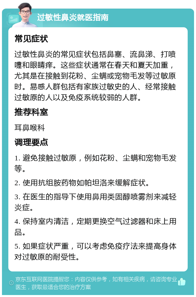 过敏性鼻炎就医指南 常见症状 过敏性鼻炎的常见症状包括鼻塞、流鼻涕、打喷嚏和眼睛痒。这些症状通常在春天和夏天加重，尤其是在接触到花粉、尘螨或宠物毛发等过敏原时。易感人群包括有家族过敏史的人、经常接触过敏原的人以及免疫系统较弱的人群。 推荐科室 耳鼻喉科 调理要点 1. 避免接触过敏原，例如花粉、尘螨和宠物毛发等。 2. 使用抗组胺药物如帕坦洛来缓解症状。 3. 在医生的指导下使用鼻用类固醇喷雾剂来减轻炎症。 4. 保持室内清洁，定期更换空气过滤器和床上用品。 5. 如果症状严重，可以考虑免疫疗法来提高身体对过敏原的耐受性。