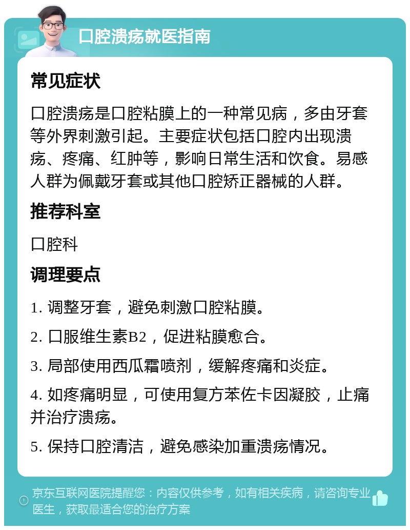 口腔溃疡就医指南 常见症状 口腔溃疡是口腔粘膜上的一种常见病，多由牙套等外界刺激引起。主要症状包括口腔内出现溃疡、疼痛、红肿等，影响日常生活和饮食。易感人群为佩戴牙套或其他口腔矫正器械的人群。 推荐科室 口腔科 调理要点 1. 调整牙套，避免刺激口腔粘膜。 2. 口服维生素B2，促进粘膜愈合。 3. 局部使用西瓜霜喷剂，缓解疼痛和炎症。 4. 如疼痛明显，可使用复方苯佐卡因凝胶，止痛并治疗溃疡。 5. 保持口腔清洁，避免感染加重溃疡情况。