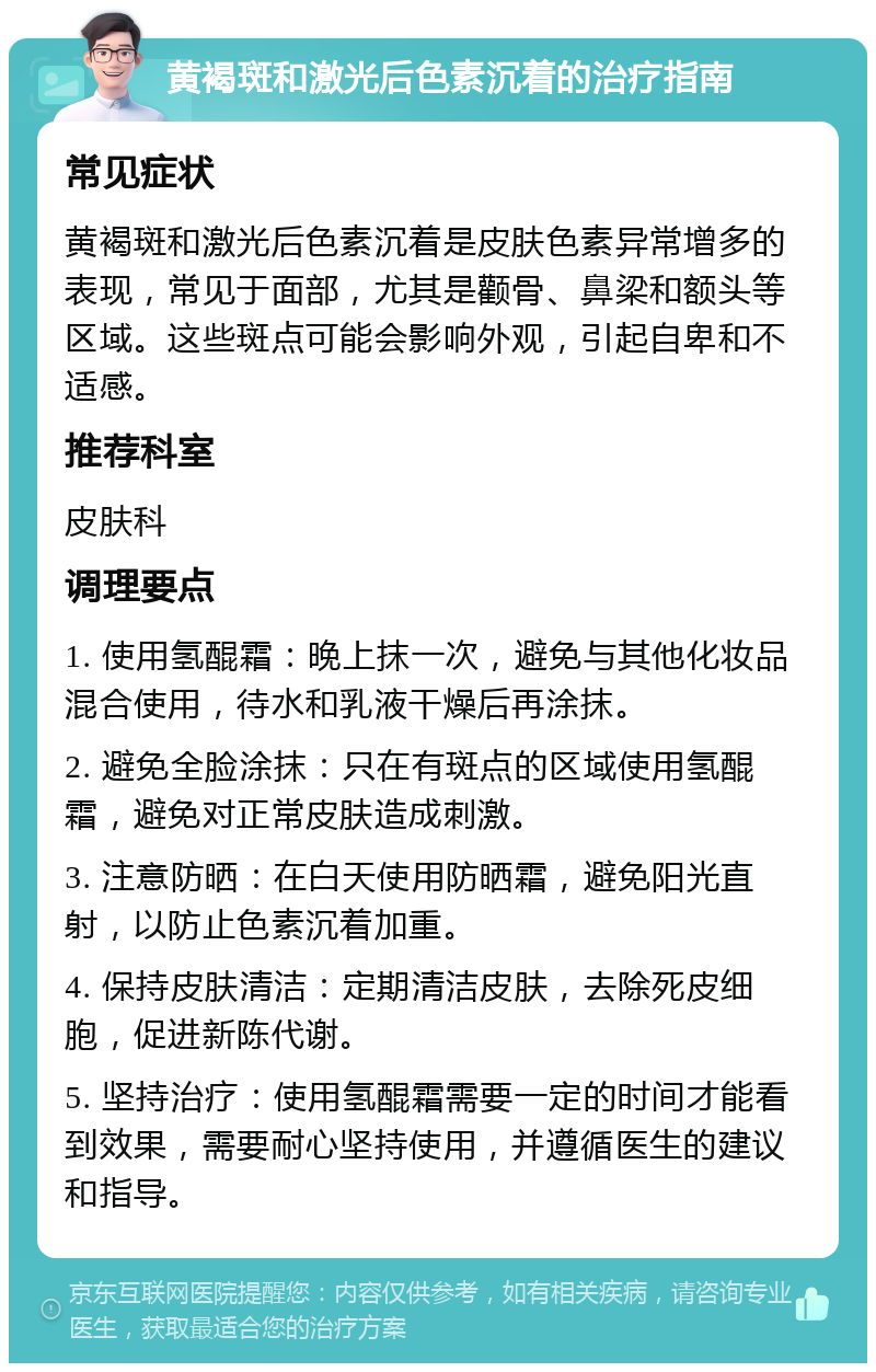 黄褐斑和激光后色素沉着的治疗指南 常见症状 黄褐斑和激光后色素沉着是皮肤色素异常增多的表现，常见于面部，尤其是颧骨、鼻梁和额头等区域。这些斑点可能会影响外观，引起自卑和不适感。 推荐科室 皮肤科 调理要点 1. 使用氢醌霜：晚上抹一次，避免与其他化妆品混合使用，待水和乳液干燥后再涂抹。 2. 避免全脸涂抹：只在有斑点的区域使用氢醌霜，避免对正常皮肤造成刺激。 3. 注意防晒：在白天使用防晒霜，避免阳光直射，以防止色素沉着加重。 4. 保持皮肤清洁：定期清洁皮肤，去除死皮细胞，促进新陈代谢。 5. 坚持治疗：使用氢醌霜需要一定的时间才能看到效果，需要耐心坚持使用，并遵循医生的建议和指导。