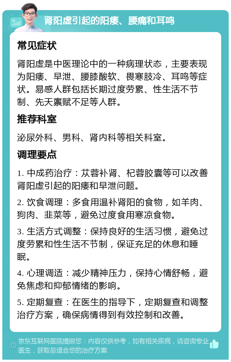 肾阳虚引起的阳痿、腰痛和耳鸣 常见症状 肾阳虚是中医理论中的一种病理状态，主要表现为阳痿、早泄、腰膝酸软、畏寒肢冷、耳鸣等症状。易感人群包括长期过度劳累、性生活不节制、先天禀赋不足等人群。 推荐科室 泌尿外科、男科、肾内科等相关科室。 调理要点 1. 中成药治疗：苁蓉补肾、杞蓉胶囊等可以改善肾阳虚引起的阳痿和早泄问题。 2. 饮食调理：多食用温补肾阳的食物，如羊肉、狗肉、韭菜等，避免过度食用寒凉食物。 3. 生活方式调整：保持良好的生活习惯，避免过度劳累和性生活不节制，保证充足的休息和睡眠。 4. 心理调适：减少精神压力，保持心情舒畅，避免焦虑和抑郁情绪的影响。 5. 定期复查：在医生的指导下，定期复查和调整治疗方案，确保病情得到有效控制和改善。