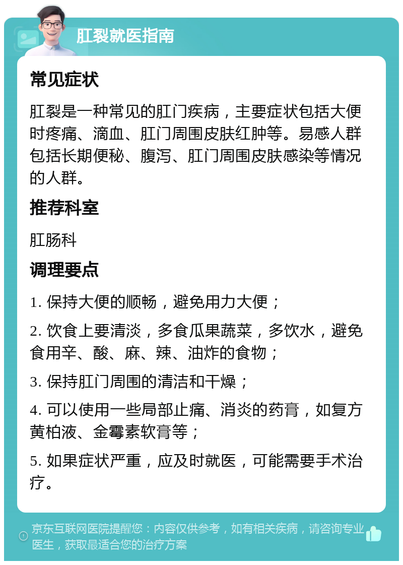 肛裂就医指南 常见症状 肛裂是一种常见的肛门疾病，主要症状包括大便时疼痛、滴血、肛门周围皮肤红肿等。易感人群包括长期便秘、腹泻、肛门周围皮肤感染等情况的人群。 推荐科室 肛肠科 调理要点 1. 保持大便的顺畅，避免用力大便； 2. 饮食上要清淡，多食瓜果蔬菜，多饮水，避免食用辛、酸、麻、辣、油炸的食物； 3. 保持肛门周围的清洁和干燥； 4. 可以使用一些局部止痛、消炎的药膏，如复方黄柏液、金霉素软膏等； 5. 如果症状严重，应及时就医，可能需要手术治疗。