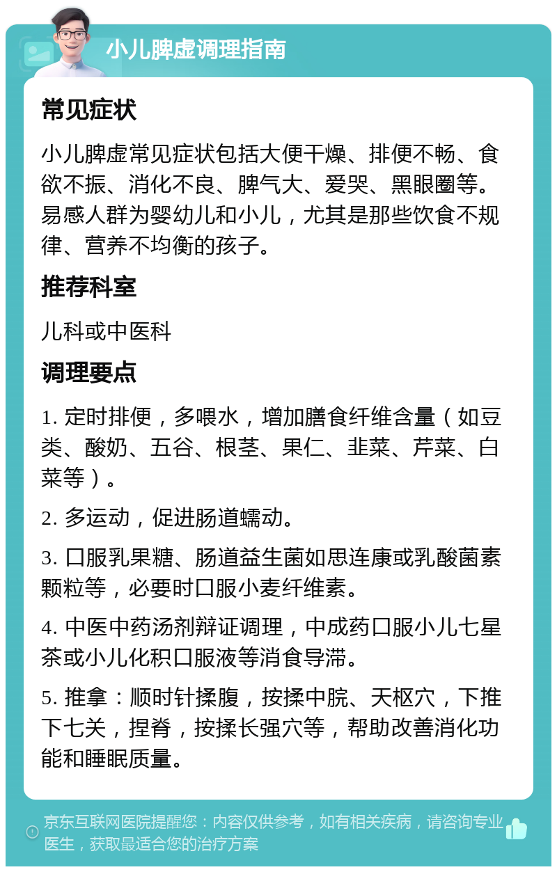 小儿脾虚调理指南 常见症状 小儿脾虚常见症状包括大便干燥、排便不畅、食欲不振、消化不良、脾气大、爱哭、黑眼圈等。易感人群为婴幼儿和小儿，尤其是那些饮食不规律、营养不均衡的孩子。 推荐科室 儿科或中医科 调理要点 1. 定时排便，多喂水，增加膳食纤维含量（如豆类、酸奶、五谷、根茎、果仁、韭菜、芹菜、白菜等）。 2. 多运动，促进肠道蠕动。 3. 口服乳果糖、肠道益生菌如思连康或乳酸菌素颗粒等，必要时口服小麦纤维素。 4. 中医中药汤剂辩证调理，中成药口服小儿七星茶或小儿化积口服液等消食导滞。 5. 推拿：顺时针揉腹，按揉中脘、天枢穴，下推下七关，捏脊，按揉长强穴等，帮助改善消化功能和睡眠质量。