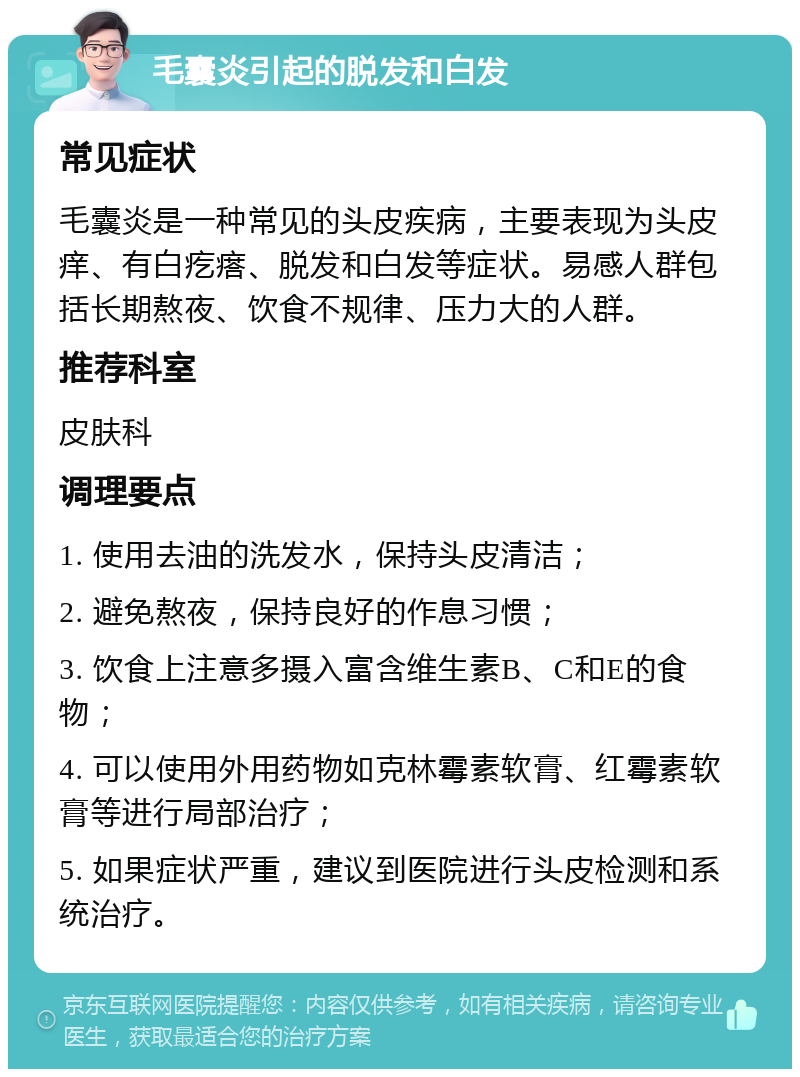 毛囊炎引起的脱发和白发 常见症状 毛囊炎是一种常见的头皮疾病，主要表现为头皮痒、有白疙瘩、脱发和白发等症状。易感人群包括长期熬夜、饮食不规律、压力大的人群。 推荐科室 皮肤科 调理要点 1. 使用去油的洗发水，保持头皮清洁； 2. 避免熬夜，保持良好的作息习惯； 3. 饮食上注意多摄入富含维生素B、C和E的食物； 4. 可以使用外用药物如克林霉素软膏、红霉素软膏等进行局部治疗； 5. 如果症状严重，建议到医院进行头皮检测和系统治疗。