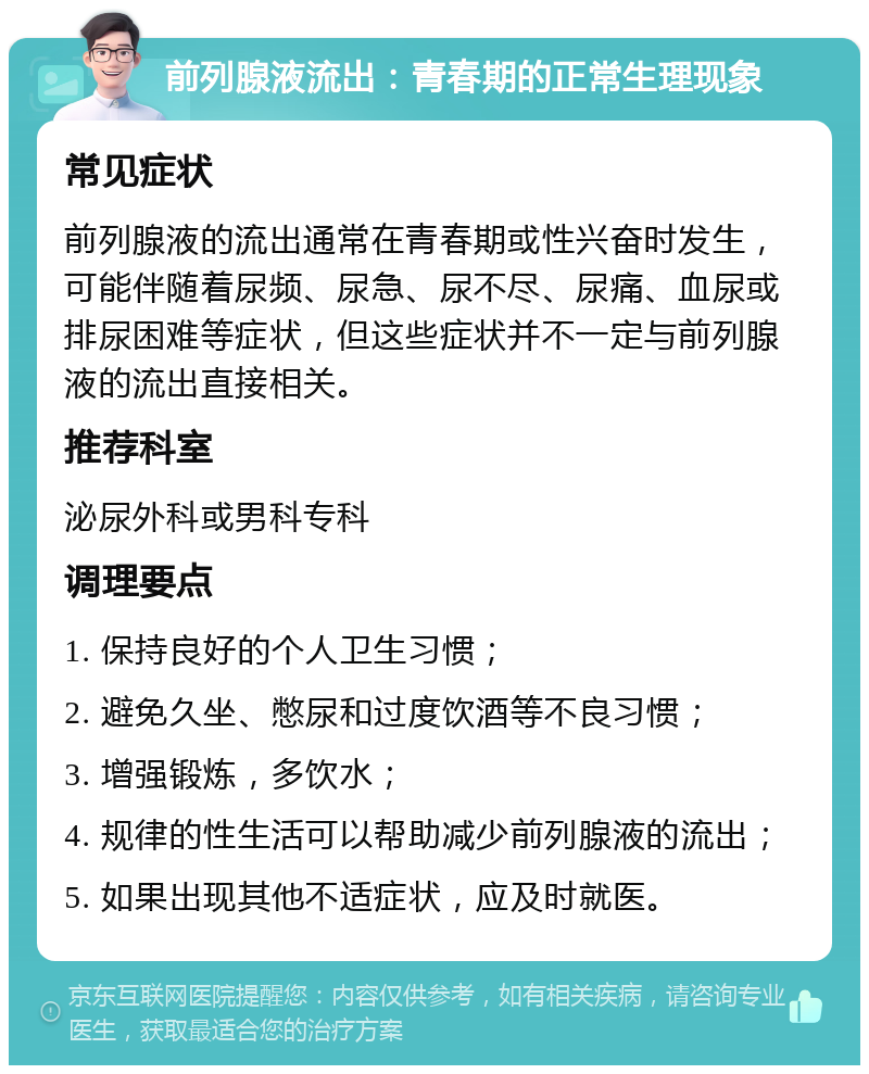 前列腺液流出：青春期的正常生理现象 常见症状 前列腺液的流出通常在青春期或性兴奋时发生，可能伴随着尿频、尿急、尿不尽、尿痛、血尿或排尿困难等症状，但这些症状并不一定与前列腺液的流出直接相关。 推荐科室 泌尿外科或男科专科 调理要点 1. 保持良好的个人卫生习惯； 2. 避免久坐、憋尿和过度饮酒等不良习惯； 3. 增强锻炼，多饮水； 4. 规律的性生活可以帮助减少前列腺液的流出； 5. 如果出现其他不适症状，应及时就医。