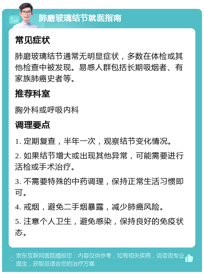 肺磨玻璃结节就医指南 常见症状 肺磨玻璃结节通常无明显症状，多数在体检或其他检查中被发现。易感人群包括长期吸烟者、有家族肺癌史者等。 推荐科室 胸外科或呼吸内科 调理要点 1. 定期复查，半年一次，观察结节变化情况。 2. 如果结节增大或出现其他异常，可能需要进行活检或手术治疗。 3. 不需要特殊的中药调理，保持正常生活习惯即可。 4. 戒烟，避免二手烟暴露，减少肺癌风险。 5. 注意个人卫生，避免感染，保持良好的免疫状态。