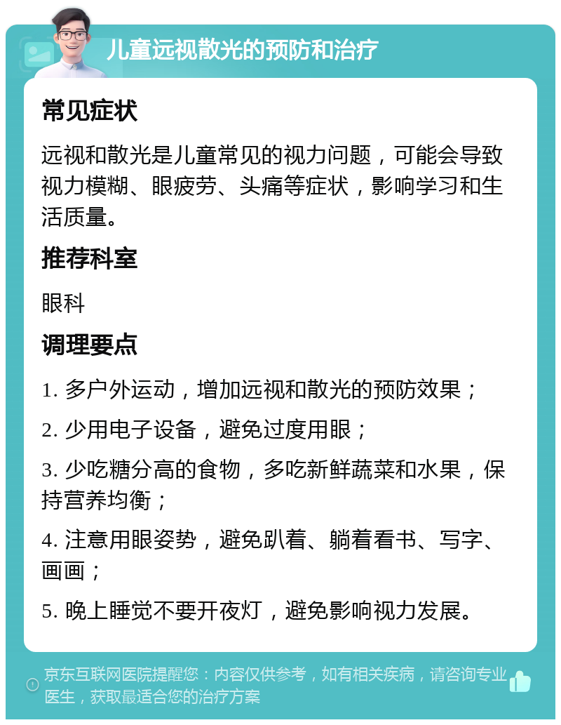 儿童远视散光的预防和治疗 常见症状 远视和散光是儿童常见的视力问题，可能会导致视力模糊、眼疲劳、头痛等症状，影响学习和生活质量。 推荐科室 眼科 调理要点 1. 多户外运动，增加远视和散光的预防效果； 2. 少用电子设备，避免过度用眼； 3. 少吃糖分高的食物，多吃新鲜蔬菜和水果，保持营养均衡； 4. 注意用眼姿势，避免趴着、躺着看书、写字、画画； 5. 晚上睡觉不要开夜灯，避免影响视力发展。