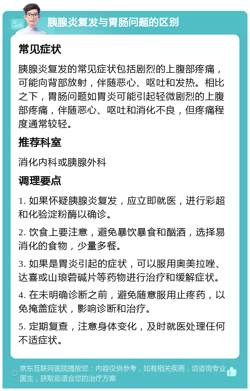 胰腺炎复发与胃肠问题的区别 常见症状 胰腺炎复发的常见症状包括剧烈的上腹部疼痛，可能向背部放射，伴随恶心、呕吐和发热。相比之下，胃肠问题如胃炎可能引起轻微剧烈的上腹部疼痛，伴随恶心、呕吐和消化不良，但疼痛程度通常较轻。 推荐科室 消化内科或胰腺外科 调理要点 1. 如果怀疑胰腺炎复发，应立即就医，进行彩超和化验淀粉酶以确诊。 2. 饮食上要注意，避免暴饮暴食和酗酒，选择易消化的食物，少量多餐。 3. 如果是胃炎引起的症状，可以服用奥美拉唑、达喜或山琅菪碱片等药物进行治疗和缓解症状。 4. 在未明确诊断之前，避免随意服用止疼药，以免掩盖症状，影响诊断和治疗。 5. 定期复查，注意身体变化，及时就医处理任何不适症状。