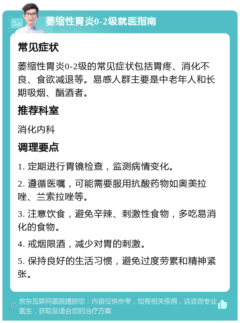 萎缩性胃炎0-2级就医指南 常见症状 萎缩性胃炎0-2级的常见症状包括胃疼、消化不良、食欲减退等。易感人群主要是中老年人和长期吸烟、酗酒者。 推荐科室 消化内科 调理要点 1. 定期进行胃镜检查，监测病情变化。 2. 遵循医嘱，可能需要服用抗酸药物如奥美拉唑、兰索拉唑等。 3. 注意饮食，避免辛辣、刺激性食物，多吃易消化的食物。 4. 戒烟限酒，减少对胃的刺激。 5. 保持良好的生活习惯，避免过度劳累和精神紧张。