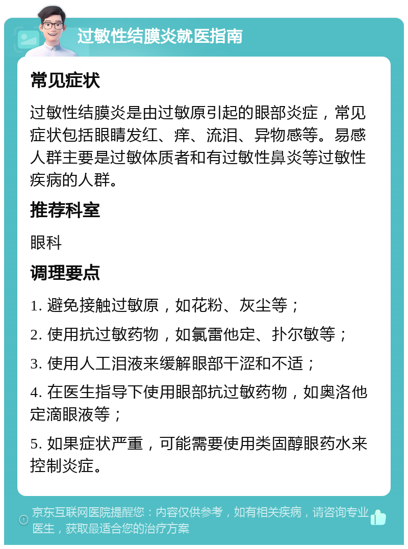 过敏性结膜炎就医指南 常见症状 过敏性结膜炎是由过敏原引起的眼部炎症，常见症状包括眼睛发红、痒、流泪、异物感等。易感人群主要是过敏体质者和有过敏性鼻炎等过敏性疾病的人群。 推荐科室 眼科 调理要点 1. 避免接触过敏原，如花粉、灰尘等； 2. 使用抗过敏药物，如氯雷他定、扑尔敏等； 3. 使用人工泪液来缓解眼部干涩和不适； 4. 在医生指导下使用眼部抗过敏药物，如奥洛他定滴眼液等； 5. 如果症状严重，可能需要使用类固醇眼药水来控制炎症。