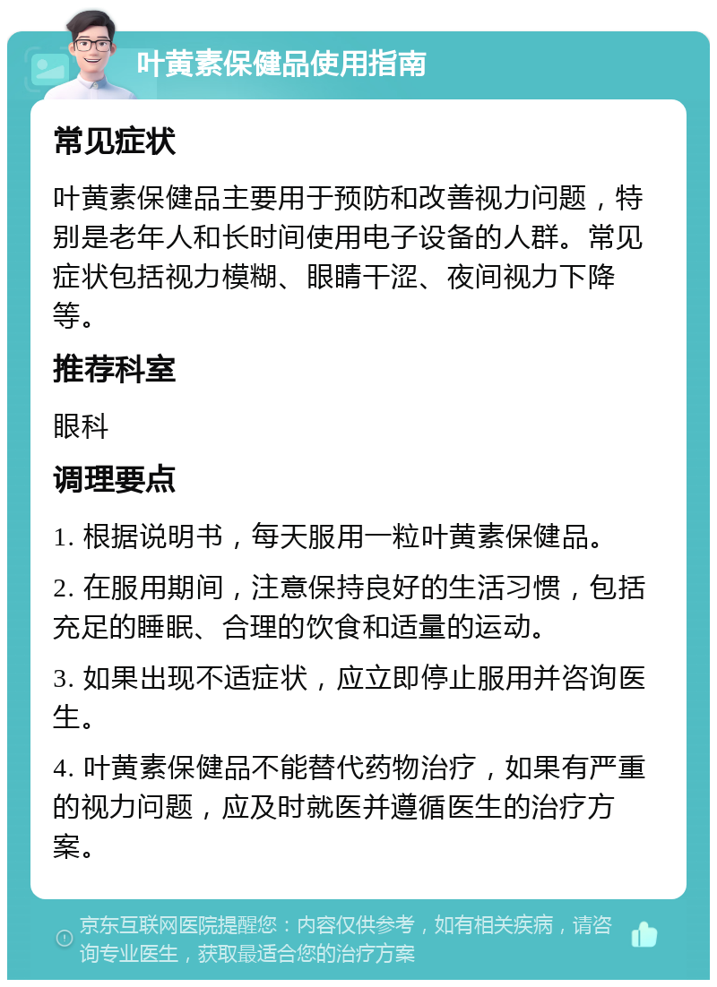 叶黄素保健品使用指南 常见症状 叶黄素保健品主要用于预防和改善视力问题，特别是老年人和长时间使用电子设备的人群。常见症状包括视力模糊、眼睛干涩、夜间视力下降等。 推荐科室 眼科 调理要点 1. 根据说明书，每天服用一粒叶黄素保健品。 2. 在服用期间，注意保持良好的生活习惯，包括充足的睡眠、合理的饮食和适量的运动。 3. 如果出现不适症状，应立即停止服用并咨询医生。 4. 叶黄素保健品不能替代药物治疗，如果有严重的视力问题，应及时就医并遵循医生的治疗方案。