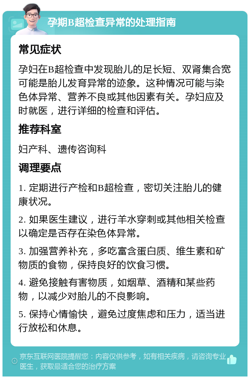 孕期B超检查异常的处理指南 常见症状 孕妇在B超检查中发现胎儿的足长短、双肾集合宽可能是胎儿发育异常的迹象。这种情况可能与染色体异常、营养不良或其他因素有关。孕妇应及时就医，进行详细的检查和评估。 推荐科室 妇产科、遗传咨询科 调理要点 1. 定期进行产检和B超检查，密切关注胎儿的健康状况。 2. 如果医生建议，进行羊水穿刺或其他相关检查以确定是否存在染色体异常。 3. 加强营养补充，多吃富含蛋白质、维生素和矿物质的食物，保持良好的饮食习惯。 4. 避免接触有害物质，如烟草、酒精和某些药物，以减少对胎儿的不良影响。 5. 保持心情愉快，避免过度焦虑和压力，适当进行放松和休息。