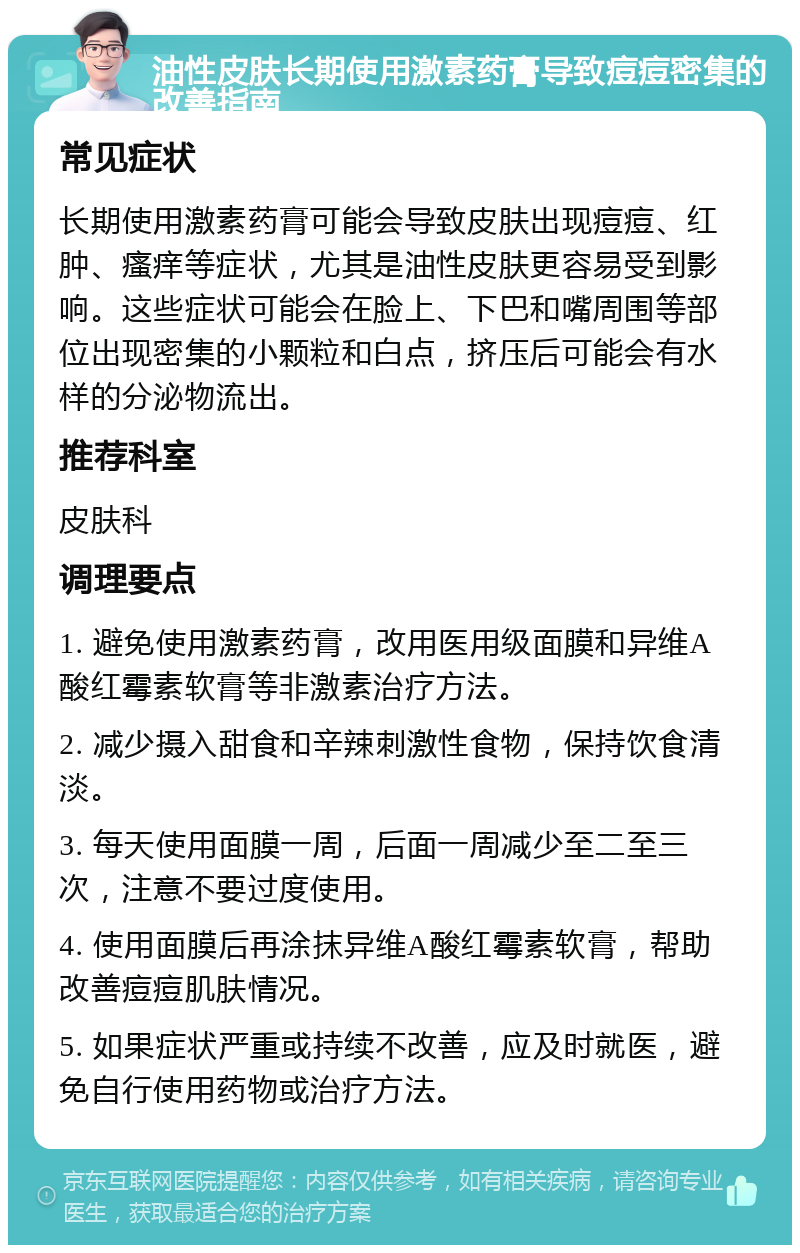 油性皮肤长期使用激素药膏导致痘痘密集的改善指南 常见症状 长期使用激素药膏可能会导致皮肤出现痘痘、红肿、瘙痒等症状，尤其是油性皮肤更容易受到影响。这些症状可能会在脸上、下巴和嘴周围等部位出现密集的小颗粒和白点，挤压后可能会有水样的分泌物流出。 推荐科室 皮肤科 调理要点 1. 避免使用激素药膏，改用医用级面膜和异维A酸红霉素软膏等非激素治疗方法。 2. 减少摄入甜食和辛辣刺激性食物，保持饮食清淡。 3. 每天使用面膜一周，后面一周减少至二至三次，注意不要过度使用。 4. 使用面膜后再涂抹异维A酸红霉素软膏，帮助改善痘痘肌肤情况。 5. 如果症状严重或持续不改善，应及时就医，避免自行使用药物或治疗方法。