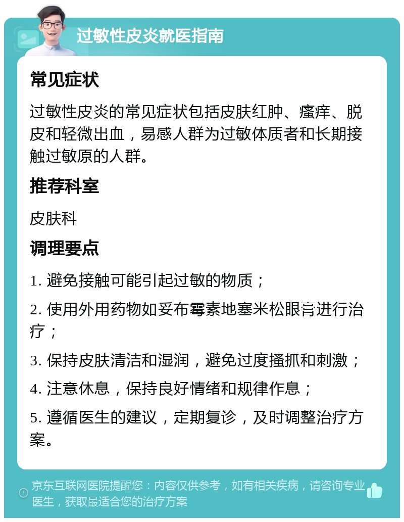 过敏性皮炎就医指南 常见症状 过敏性皮炎的常见症状包括皮肤红肿、瘙痒、脱皮和轻微出血，易感人群为过敏体质者和长期接触过敏原的人群。 推荐科室 皮肤科 调理要点 1. 避免接触可能引起过敏的物质； 2. 使用外用药物如妥布霉素地塞米松眼膏进行治疗； 3. 保持皮肤清洁和湿润，避免过度搔抓和刺激； 4. 注意休息，保持良好情绪和规律作息； 5. 遵循医生的建议，定期复诊，及时调整治疗方案。