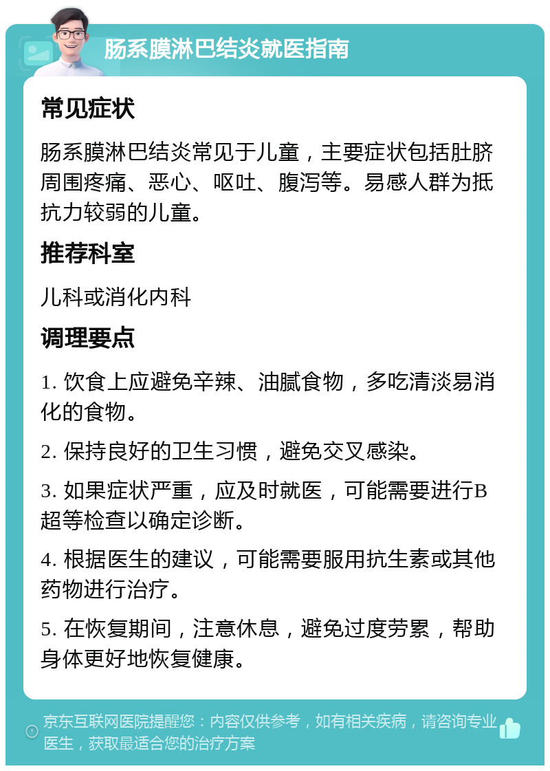 肠系膜淋巴结炎就医指南 常见症状 肠系膜淋巴结炎常见于儿童，主要症状包括肚脐周围疼痛、恶心、呕吐、腹泻等。易感人群为抵抗力较弱的儿童。 推荐科室 儿科或消化内科 调理要点 1. 饮食上应避免辛辣、油腻食物，多吃清淡易消化的食物。 2. 保持良好的卫生习惯，避免交叉感染。 3. 如果症状严重，应及时就医，可能需要进行B超等检查以确定诊断。 4. 根据医生的建议，可能需要服用抗生素或其他药物进行治疗。 5. 在恢复期间，注意休息，避免过度劳累，帮助身体更好地恢复健康。