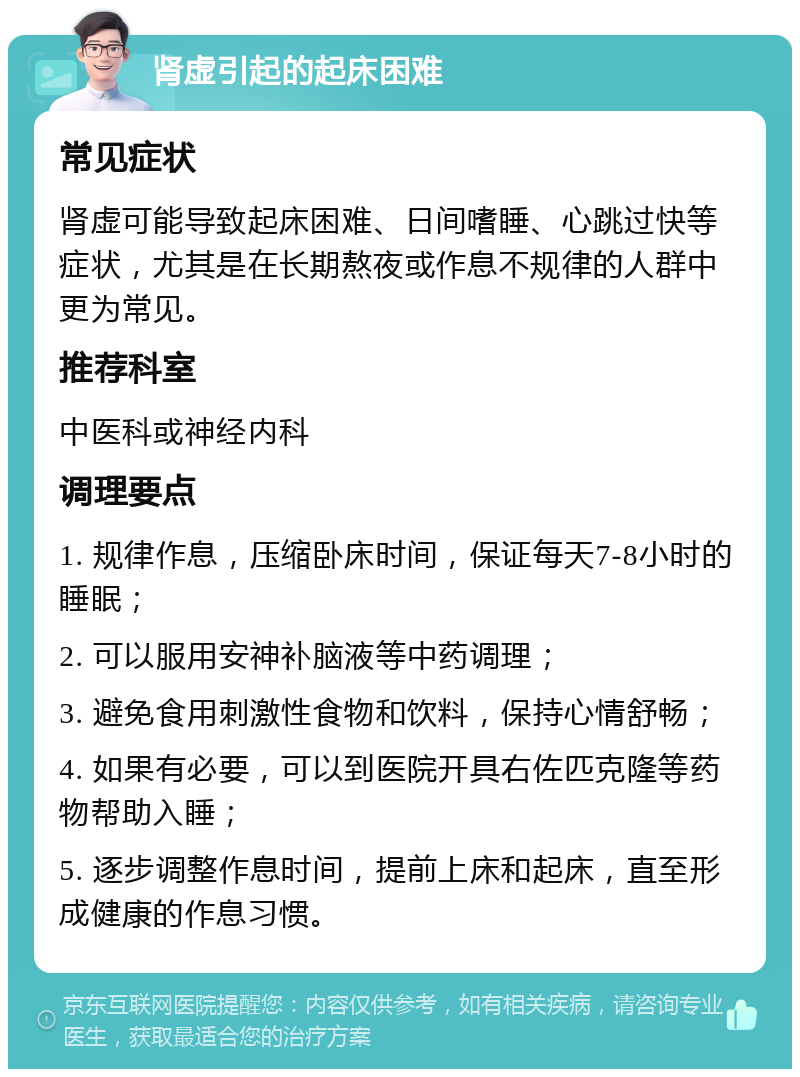 肾虚引起的起床困难 常见症状 肾虚可能导致起床困难、日间嗜睡、心跳过快等症状，尤其是在长期熬夜或作息不规律的人群中更为常见。 推荐科室 中医科或神经内科 调理要点 1. 规律作息，压缩卧床时间，保证每天7-8小时的睡眠； 2. 可以服用安神补脑液等中药调理； 3. 避免食用刺激性食物和饮料，保持心情舒畅； 4. 如果有必要，可以到医院开具右佐匹克隆等药物帮助入睡； 5. 逐步调整作息时间，提前上床和起床，直至形成健康的作息习惯。