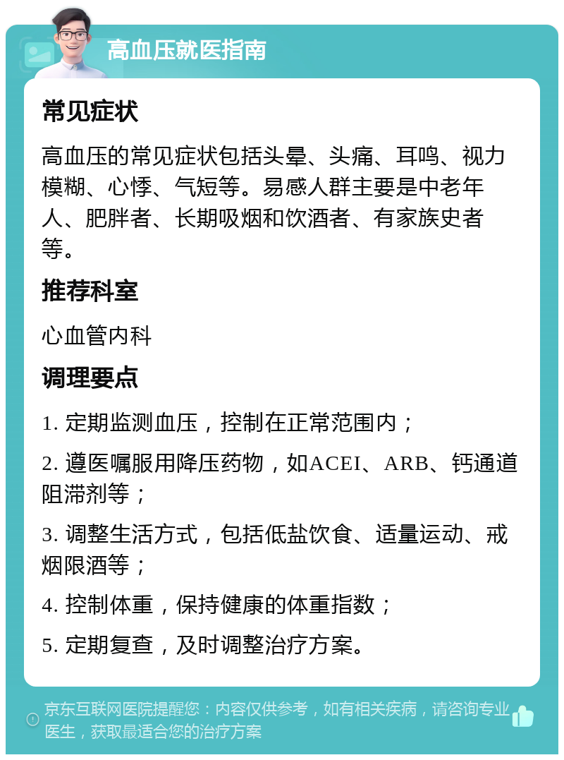 高血压就医指南 常见症状 高血压的常见症状包括头晕、头痛、耳鸣、视力模糊、心悸、气短等。易感人群主要是中老年人、肥胖者、长期吸烟和饮酒者、有家族史者等。 推荐科室 心血管内科 调理要点 1. 定期监测血压，控制在正常范围内； 2. 遵医嘱服用降压药物，如ACEI、ARB、钙通道阻滞剂等； 3. 调整生活方式，包括低盐饮食、适量运动、戒烟限酒等； 4. 控制体重，保持健康的体重指数； 5. 定期复查，及时调整治疗方案。