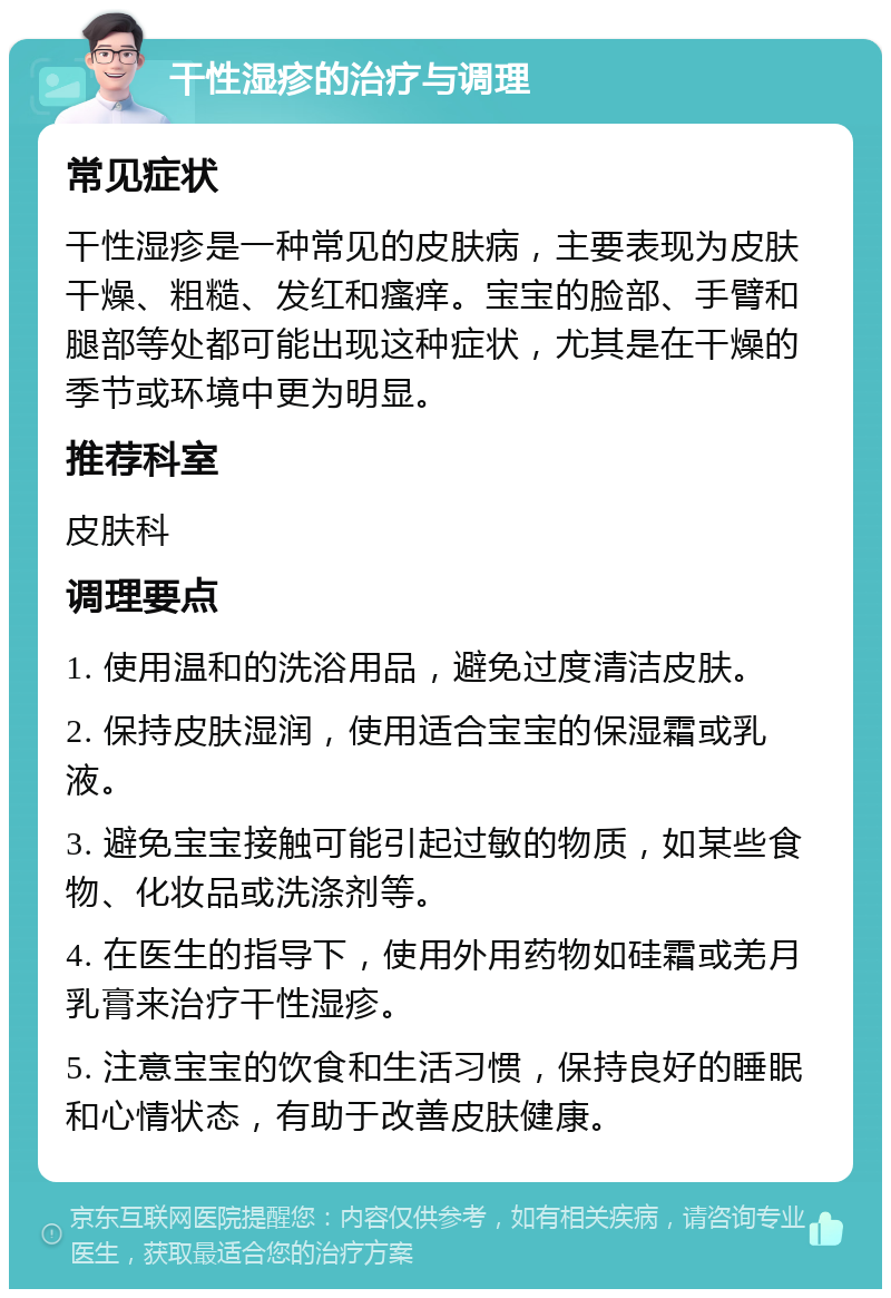 干性湿疹的治疗与调理 常见症状 干性湿疹是一种常见的皮肤病，主要表现为皮肤干燥、粗糙、发红和瘙痒。宝宝的脸部、手臂和腿部等处都可能出现这种症状，尤其是在干燥的季节或环境中更为明显。 推荐科室 皮肤科 调理要点 1. 使用温和的洗浴用品，避免过度清洁皮肤。 2. 保持皮肤湿润，使用适合宝宝的保湿霜或乳液。 3. 避免宝宝接触可能引起过敏的物质，如某些食物、化妆品或洗涤剂等。 4. 在医生的指导下，使用外用药物如硅霜或羌月乳膏来治疗干性湿疹。 5. 注意宝宝的饮食和生活习惯，保持良好的睡眠和心情状态，有助于改善皮肤健康。