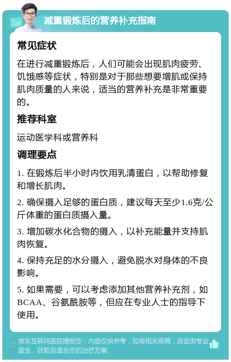 减重锻炼后的营养补充指南 常见症状 在进行减重锻炼后，人们可能会出现肌肉疲劳、饥饿感等症状，特别是对于那些想要增肌或保持肌肉质量的人来说，适当的营养补充是非常重要的。 推荐科室 运动医学科或营养科 调理要点 1. 在锻炼后半小时内饮用乳清蛋白，以帮助修复和增长肌肉。 2. 确保摄入足够的蛋白质，建议每天至少1.6克/公斤体重的蛋白质摄入量。 3. 增加碳水化合物的摄入，以补充能量并支持肌肉恢复。 4. 保持充足的水分摄入，避免脱水对身体的不良影响。 5. 如果需要，可以考虑添加其他营养补充剂，如BCAA、谷氨酰胺等，但应在专业人士的指导下使用。