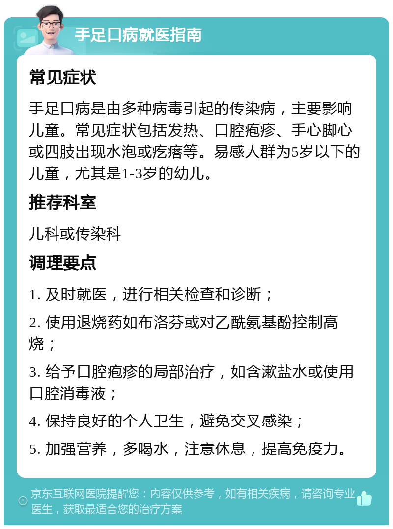 手足口病就医指南 常见症状 手足口病是由多种病毒引起的传染病，主要影响儿童。常见症状包括发热、口腔疱疹、手心脚心或四肢出现水泡或疙瘩等。易感人群为5岁以下的儿童，尤其是1-3岁的幼儿。 推荐科室 儿科或传染科 调理要点 1. 及时就医，进行相关检查和诊断； 2. 使用退烧药如布洛芬或对乙酰氨基酚控制高烧； 3. 给予口腔疱疹的局部治疗，如含漱盐水或使用口腔消毒液； 4. 保持良好的个人卫生，避免交叉感染； 5. 加强营养，多喝水，注意休息，提高免疫力。