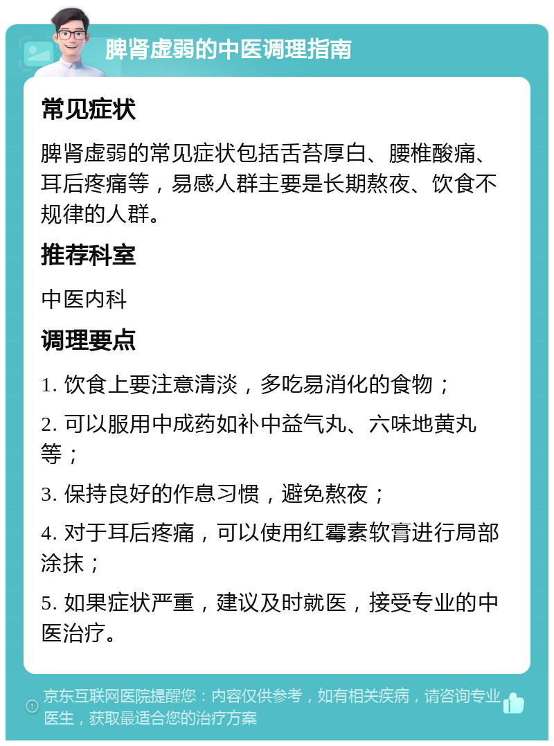 脾肾虚弱的中医调理指南 常见症状 脾肾虚弱的常见症状包括舌苔厚白、腰椎酸痛、耳后疼痛等，易感人群主要是长期熬夜、饮食不规律的人群。 推荐科室 中医内科 调理要点 1. 饮食上要注意清淡，多吃易消化的食物； 2. 可以服用中成药如补中益气丸、六味地黄丸等； 3. 保持良好的作息习惯，避免熬夜； 4. 对于耳后疼痛，可以使用红霉素软膏进行局部涂抹； 5. 如果症状严重，建议及时就医，接受专业的中医治疗。