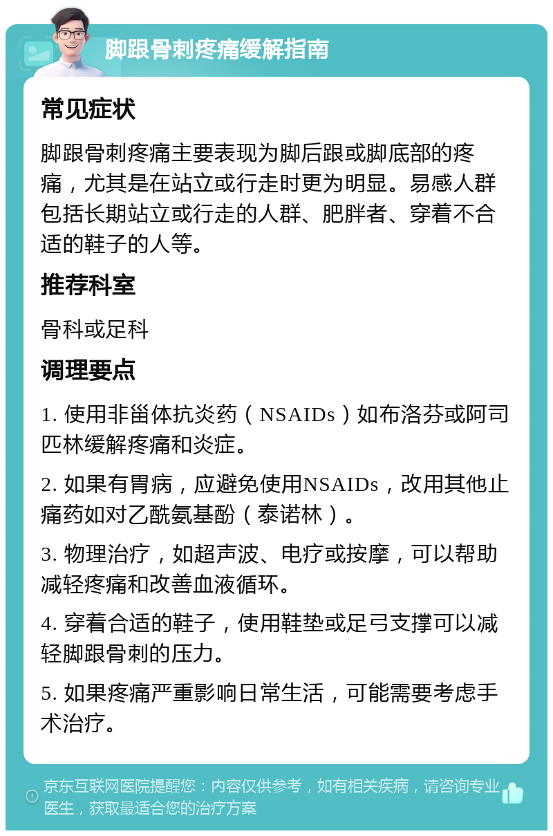 脚跟骨刺疼痛缓解指南 常见症状 脚跟骨刺疼痛主要表现为脚后跟或脚底部的疼痛，尤其是在站立或行走时更为明显。易感人群包括长期站立或行走的人群、肥胖者、穿着不合适的鞋子的人等。 推荐科室 骨科或足科 调理要点 1. 使用非甾体抗炎药（NSAIDs）如布洛芬或阿司匹林缓解疼痛和炎症。 2. 如果有胃病，应避免使用NSAIDs，改用其他止痛药如对乙酰氨基酚（泰诺林）。 3. 物理治疗，如超声波、电疗或按摩，可以帮助减轻疼痛和改善血液循环。 4. 穿着合适的鞋子，使用鞋垫或足弓支撑可以减轻脚跟骨刺的压力。 5. 如果疼痛严重影响日常生活，可能需要考虑手术治疗。