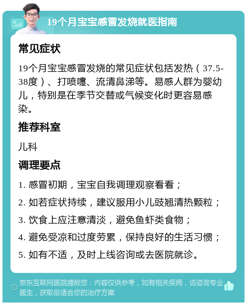 19个月宝宝感冒发烧就医指南 常见症状 19个月宝宝感冒发烧的常见症状包括发热（37.5-38度）、打喷嚏、流清鼻涕等。易感人群为婴幼儿，特别是在季节交替或气候变化时更容易感染。 推荐科室 儿科 调理要点 1. 感冒初期，宝宝自我调理观察看看； 2. 如若症状持续，建议服用小儿豉翘清热颗粒； 3. 饮食上应注意清淡，避免鱼虾类食物； 4. 避免受凉和过度劳累，保持良好的生活习惯； 5. 如有不适，及时上线咨询或去医院就诊。