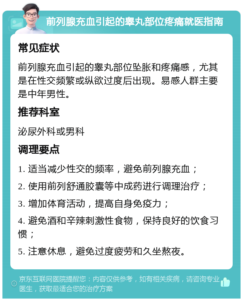 前列腺充血引起的睾丸部位疼痛就医指南 常见症状 前列腺充血引起的睾丸部位坠胀和疼痛感，尤其是在性交频繁或纵欲过度后出现。易感人群主要是中年男性。 推荐科室 泌尿外科或男科 调理要点 1. 适当减少性交的频率，避免前列腺充血； 2. 使用前列舒通胶囊等中成药进行调理治疗； 3. 增加体育活动，提高自身免疫力； 4. 避免酒和辛辣刺激性食物，保持良好的饮食习惯； 5. 注意休息，避免过度疲劳和久坐熬夜。