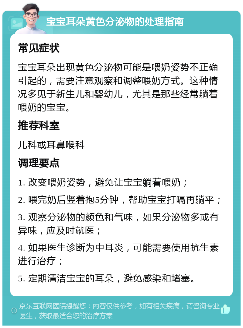 宝宝耳朵黄色分泌物的处理指南 常见症状 宝宝耳朵出现黄色分泌物可能是喂奶姿势不正确引起的，需要注意观察和调整喂奶方式。这种情况多见于新生儿和婴幼儿，尤其是那些经常躺着喂奶的宝宝。 推荐科室 儿科或耳鼻喉科 调理要点 1. 改变喂奶姿势，避免让宝宝躺着喂奶； 2. 喂完奶后竖着抱5分钟，帮助宝宝打嗝再躺平； 3. 观察分泌物的颜色和气味，如果分泌物多或有异味，应及时就医； 4. 如果医生诊断为中耳炎，可能需要使用抗生素进行治疗； 5. 定期清洁宝宝的耳朵，避免感染和堵塞。