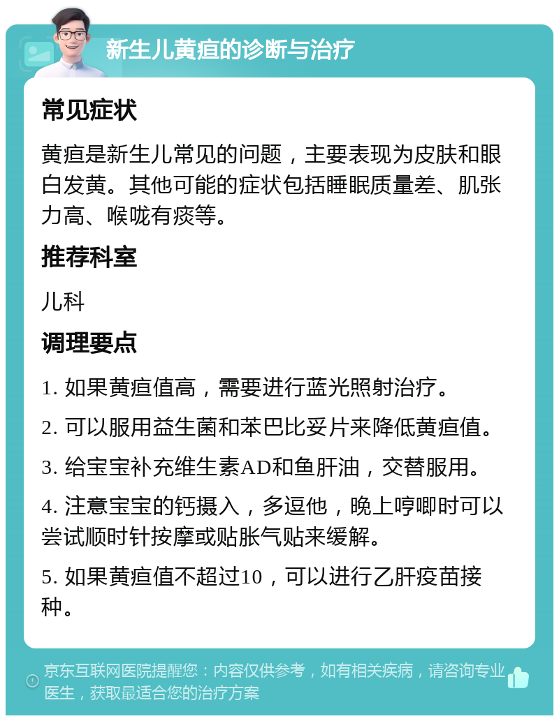 新生儿黄疸的诊断与治疗 常见症状 黄疸是新生儿常见的问题，主要表现为皮肤和眼白发黄。其他可能的症状包括睡眠质量差、肌张力高、喉咙有痰等。 推荐科室 儿科 调理要点 1. 如果黄疸值高，需要进行蓝光照射治疗。 2. 可以服用益生菌和苯巴比妥片来降低黄疸值。 3. 给宝宝补充维生素AD和鱼肝油，交替服用。 4. 注意宝宝的钙摄入，多逗他，晚上哼唧时可以尝试顺时针按摩或贴胀气贴来缓解。 5. 如果黄疸值不超过10，可以进行乙肝疫苗接种。