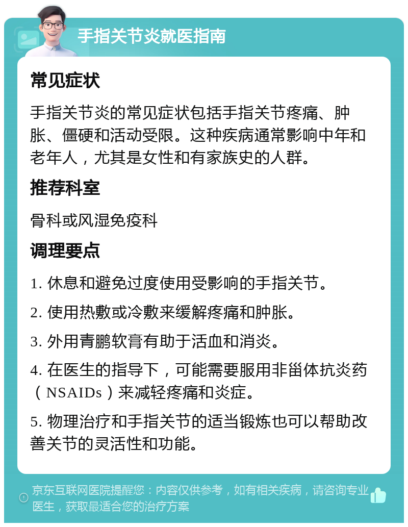 手指关节炎就医指南 常见症状 手指关节炎的常见症状包括手指关节疼痛、肿胀、僵硬和活动受限。这种疾病通常影响中年和老年人，尤其是女性和有家族史的人群。 推荐科室 骨科或风湿免疫科 调理要点 1. 休息和避免过度使用受影响的手指关节。 2. 使用热敷或冷敷来缓解疼痛和肿胀。 3. 外用青鹏软膏有助于活血和消炎。 4. 在医生的指导下，可能需要服用非甾体抗炎药（NSAIDs）来减轻疼痛和炎症。 5. 物理治疗和手指关节的适当锻炼也可以帮助改善关节的灵活性和功能。