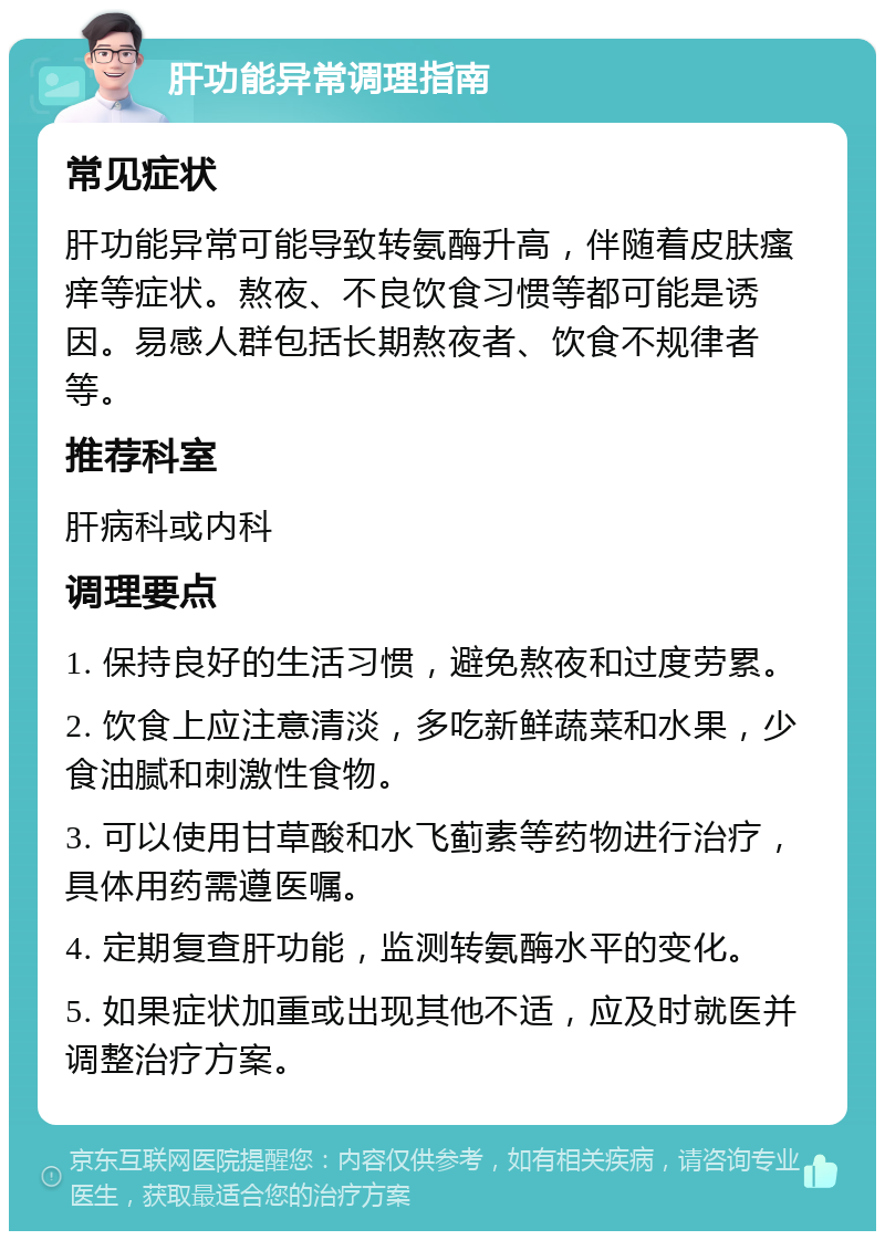 肝功能异常调理指南 常见症状 肝功能异常可能导致转氨酶升高，伴随着皮肤瘙痒等症状。熬夜、不良饮食习惯等都可能是诱因。易感人群包括长期熬夜者、饮食不规律者等。 推荐科室 肝病科或内科 调理要点 1. 保持良好的生活习惯，避免熬夜和过度劳累。 2. 饮食上应注意清淡，多吃新鲜蔬菜和水果，少食油腻和刺激性食物。 3. 可以使用甘草酸和水飞蓟素等药物进行治疗，具体用药需遵医嘱。 4. 定期复查肝功能，监测转氨酶水平的变化。 5. 如果症状加重或出现其他不适，应及时就医并调整治疗方案。