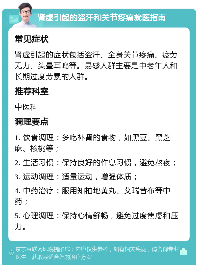 肾虚引起的盗汗和关节疼痛就医指南 常见症状 肾虚引起的症状包括盗汗、全身关节疼痛、疲劳无力、头晕耳鸣等。易感人群主要是中老年人和长期过度劳累的人群。 推荐科室 中医科 调理要点 1. 饮食调理：多吃补肾的食物，如黑豆、黑芝麻、核桃等； 2. 生活习惯：保持良好的作息习惯，避免熬夜； 3. 运动调理：适量运动，增强体质； 4. 中药治疗：服用知柏地黄丸、艾瑞昔布等中药； 5. 心理调理：保持心情舒畅，避免过度焦虑和压力。